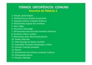 Assuntos do Módulo 2
TERMOS ORTOPÉDICOS COMUNS
1- Atitude, Deformidade
2- Atitude física ou Posição do paciente
3- Inspeção estática; Inspeção dinâmica
4- Alinhamento angular dos membros
5- Varo, Valgo
6- Genuvaro, Genuvalgo
7- Alinhamento rotacional dos membros inferiores
8- Escoliose, Cifose, Lordose
9- Movimento ativo, Movimento passivo
10- Flexão, Extensão
11- Flexo (posição de flexão mantida)
12- Supinação, Pronação (antebraços e mãos)
13- Eversão, Inversão (antepés)
14- Equino
15- Nivelamento das cinturas escapular e pélvica
16- Obliquidade pélvica
17- Adução, Abdução
 