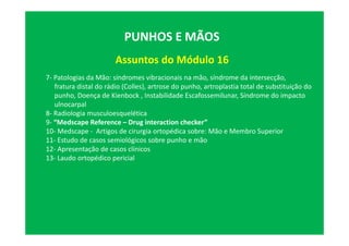 Assuntos do Módulo 16
PUNHOS E MÃOS
7- Patologias da Mão: síndromes vibracionais na mão, síndrome da intersecção,
fratura distal do rádio (Colles), artrose do punho, artroplastia total de substituição do
punho, Doença de Kienbock , Instabilidade Escafossemilunar, Síndrome do impacto
ulnocarpal
8- Radiologia musculoesquelética
9- “Medscape Reference – Drug interaction checker”
10- Medscape - Artigos de cirurgia ortopédica sobre: Mão e Membro Superior
11- Estudo de casos semiológicos sobre punho e mão
12- Apresentação de casos clínicos
13- Laudo ortopédico pericial
 