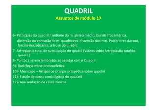 6- Patologias do quadril: tendinite do m. glúteo médio, bursite trocantérica,
distensão ou contusão do m. quadríceps, distensão dos mm. Posteriores da coxa,
fasciite necrotizante, artrose do quadril.
7- Artroplastia total de substituíção do quadril (Vídeos sobre Artroplastia total do
quadril )
8- Pontos a serem lembrados ao se lidar com o Quadril
9)- Radiologia musculoesquelética
10)- Medscape – Artigos de cirurgia ortopédica sobre quadril
11)- Estudo de casos semiológicos do quadaril
12)- Apresentação de casos clínicos
QUADRIL
Assuntos do módulo 17
 