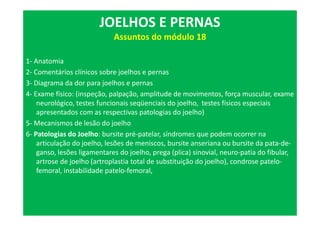 1- Anatomia
2- Comentários clínicos sobre joelhos e pernas
3- Diagrama da dor para joelhos e pernas
4- Exame físico: (inspeção, palpação, amplitude de movimentos, força muscular, exame
neurológico, testes funcionais seqüenciais do joelho, testes físicos especiais
apresentados com as respectivas patologias do joelho)
5- Mecanismos de lesão do joelho
6- Patologias do Joelho: bursite pré-patelar, síndromes que podem ocorrer na
articulação do joelho, lesões de meniscos, bursite anseriana ou bursite da pata-de-
ganso, lesões ligamentares do joelho, prega (plica) sinovial, neuro-patia do fibular,
artrose de joelho (artroplastia total de substituição do joelho), condrose patelo-
femoral, instabilidade patelo-femoral,
JOELHOS E PERNAS
Assuntos do módulo 18
 
