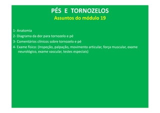 1- Anatomia
2- Diagrama da dor para tornozelo e pé
3- Comentários clínicos sobre tornozelo e pé
4- Exame físico: (Inspeção, palpação, movimento articular, força muscular, exame
neurológico, exame vascular, testes especiais)
PÉS E TORNOZELOS
Assuntos do módulo 19
 