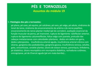 5- Patologias dos pés e tornozelos:
pé plano, pé cavo, pé equino, pé calcâneo, pé varo, pé valgo, pé aduto, síndrome do
túnel do tarso, síndrome do encarceramento da artéria e do nervo poplíteo,
encarceramento do nervo plantar medial (pé do corredor), avaliação essencial da
função muscular da perna, pé insensível, ruptura do ligamento talofibular anterior,
ruptura do ligamento calcaneofibular, hálux valgo com joanete, protusão das
cabeças metatarsianas com calosidades plantares, dedos em dedos em garra,
dedos sobrepostos, insuficiência arterial aguda, insuficiência arterial crônica com
úlceras, gangrena dos pododáctilos, gangrena gasosa, insuficiência venosa, celulite,
gota, onicomicose, ceratite plantar, úlcera de estase venosa, paroníquia, linfedema,
pé diabético, úlcera neuropática em neuropatia diabética, rachaduras cutâneas,
onicogripose, pé de Charcot agudo (pé em mata-borrão)...
PÉS E TORNOZELOS
Assuntos do módulo 19
 