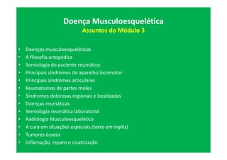 Doença Musculoesquelética
Assuntos do Módulo 3
• Doenças musculoesqueléticas
• A filosofia ortopédica
• Semiologia do paciente reumático
• Principais síndromes do aparelho locomotor
• Principais síndromes articulares
• Reumatismos de partes moles
• Síndromes dolorosas regionais e localizadas
• Doenças reumáticas
• Semiologia reumática laboratorial
• Radiologia Musculoesquelética
• A cura em situações especiais (texto em inglês)
• Tumores ósseos
• Inflamação, reparo e cicatrização
 