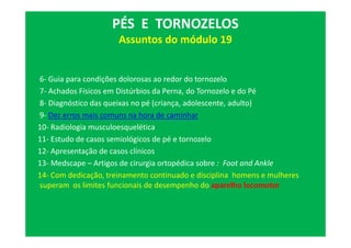 6- Guia para condições dolorosas ao redor do tornozelo
7- Achados Físicos em Distúrbios da Perna, do Tornozelo e do Pé
8- Diagnóstico das queixas no pé (criança, adolescente, adulto)
9- Dez erros mais comuns na hora de caminhar
10- Radiologia musculoesquelética
11- Estudo de casos semiológicos de pé e tornozelo
12- Apresentação de casos clínicos
13- Medscape – Artigos de cirurgia ortopédica sobre : Foot and Ankle
14- Com dedicação, treinamento continuado e disciplina homens e mulheres
superam os limites funcionais de desempenho do aparelho locomotor
PÉS E TORNOZELOS
Assuntos do módulo 19
 