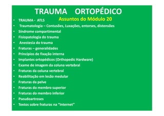 • TRAUMA - ATLS
• Traumatologia – Contusões, Luxações, entorses, distensões
• Síndrome compartimental
• Fisiopatologia do trauma
• Anestesia do trauma
• Fraturas – generalidades
• Princípios de fixação interna
• Implantes ortopédicos (Orthopedic Hardware)
• Exame de imagem da coluna vertebral
• Fraturas da coluna vertebral
• Reabilitação em lesão medular
• Fraturas da pelve
• Fraturas do membro superior
• Fraturas do membro inferior
• Pseudoartroses
• Textos sobre fraturas na “Internet”
TRAUMA ORTOPÉDICO
Assuntos do Módulo 20
 