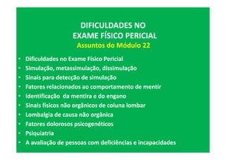• Dificuldades no Exame Físico Pericial
• Simulação, metassimulação, dissimulação
• Sinais para detecção de simulação
• Fatores relacionados ao comportamento de mentir
• Identificação da mentira e do engano
• Sinais físicos não orgânicos de coluna lombar
• Lombalgia de causa não orgânica
• Fatores dolorosos psicogenéticos
• Psiquiatria
• A avaliação de pessoas com deficiências e incapacidades
DIFICULDADES NO
EXAME FÍSICO PERICIAL
Assuntos do Módulo 22
 