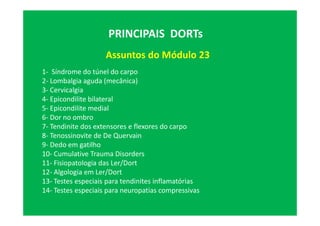 Assuntos do Módulo 23
PRINCIPAIS DORTs
1- Síndrome do túnel do carpo
2- Lombalgia aguda (mecânica)
3- Cervicalgia
4- Epicondilite bilateral
5- Epicondilite medial
6- Dor no ombro
7- Tendinite dos extensores e flexores do carpo
8- Tenossinovite de De Quervain
9- Dedo em gatilho
10- Cumulative Trauma Disorders
11- Fisiopatologia das Ler/Dort
12- Algologia em Ler/Dort
13- Testes especiais para tendinites inflamatórias
14- Testes especiais para neuropatias compressivas
 