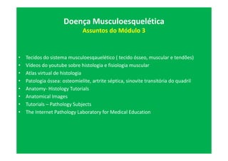 • Tecidos do sistema musculoesqauelético ( tecido ósseo, muscular e tendões)
• Vídeos do youtube sobre histologia e fisiologia muscular
• Atlas virtual de histologia
• Patologia óssea: osteomielite, artrite séptica, sinovite transitória do quadril
• Anatomy- Histology Tutorials
• Anatomical Images
• Tutorials – Pathology Subjects
• The Internet Pathology Laboratory for Medical Education
Doença Musculoesquelética
Assuntos do Módulo 3
 