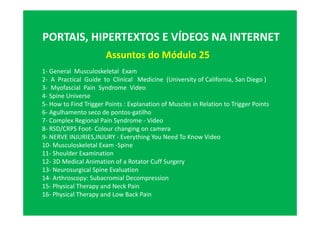PORTAIS, HIPERTEXTOS E VÍDEOS NA INTERNET
Assuntos do Módulo 25
1- General Musculoskeletal Exam
2- A Practical Guide to Clinical Medicine (University of California, San Diego )
3- Myofascial Pain Syndrome Video
4- Spine Universe
5- How to Find Trigger Points : Explanation of Muscles in Relation to Trigger Points
6- Agulhamento seco de pontos-gatilho
7- Complex Regional Pain Syndrome - Video
8- RSD/CRPS Foot- Colour changing on camera
9- NERVE INJURIES,INJURY - Everything You Need To Know Video
10- Musculoskeletal Exam -Spine
11- Shoulder Examination
12- 3D Medical Animation of a Rotator Cuff Surgery
13- Neurosurgical Spine Evaluation
14- Arthroscopy: Subacromial Decompression
15- Physical Therapy and Neck Pain
16- Physical Therapy and Low Back Pain
 