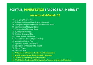 Assuntos do Módulo 25
PORTAIS, HIPERTEXTOS E VÍDEOS NA INTERNET
17- Managing Chronic Pain
18- Orthopedic Physical Examination-Shoulder
19- Orthopedic Physical Examination-Hand and Wrist
20- Examination of Cervical Spine
21- Examination of Lumbar Spine
22- eOrthopodTV Videos
23- Cervical Herniated Disc
24- Cubital Tunnel Syndrome
25- Tennis Elbow (Lateral Epicondylitis)
26- Managing Chronic Pain
27- Ligament Injuries of the Wrist
28- Basal Joint Arthrosis of the Thumb
29- Trigger Finger
30- Low Back Pain
31- Welcome to Wheeless' Textbook of Orthopaedics
32- American Academy of Orthopaedics Surgeons
33- The Canadian Orthopaedic Association
34- WorldOrtho Textboob of Orthopaedics, Trauma and Sports Medicine
 