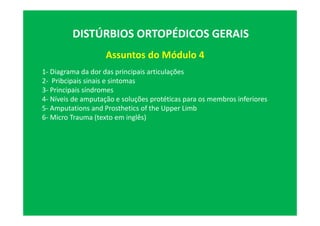 Assuntos do Módulo 4
DISTÚRBIOS ORTOPÉDICOS GERAIS
1- Diagrama da dor das principais articulações
2- Pribcipais sinais e sintomas
3- Principais síndromes
4- Níveis de amputação e soluções protéticas para os membros inferiores
5- Amputations and Prosthetics of the Upper Limb
6- Micro Trauma (texto em inglês)
 