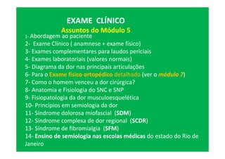 EXAME CLÍNICO
Assuntos do Módulo 5
1- Abordagem ao paciente
2- Exame Clínico ( anamnese + exame físico)
3- Exames complementares para laudos periciais
4- Exames laboratoriais (valores normais)
5- Diagrama da dor nas principais articulações
6- Para o Exame físico ortopédico detalhado (ver o módulo 7)
7- Como o homem venceu a dor cirúrgica?
8- Anatomia e Fisiologia do SNC e SNP
9- Fisiopatologia da dor musculoesquelética
10- Princípios em semiologia da dor
11- Síndrome dolorosa miofascial (SDM)
12- Síndrome complexa de dor regional (SCDR)
13- Síndrome de fibromialgia (SFM)
14- Ensino de semiologia nas escolas médicas do estado do Rio de
Janeiro
 