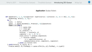 What is ZIO? Powered by Queues Troubled Queues Introducing ZIO Queue Wrap Up
Application: Scalaz Actors
def makeActor[S, E, A, B](supervisor: Supervisor)(s: S)(receive: (S, A) => IO[E, (S, B)]):
IO[Nothing, Actor[E, A, B]] =
for {
state <- Ref(s)
queue <- Queue.bounded[(A, Promise[E, B])](QueueSize)
fiber <- (for {
t <- queue.take
s <- state.get
(a, promise) = t
receiver = receive(s, a)
completer = (s: S, b: B) =>
state.set(s) *> promise.complete(b)
_ <- receiver.redeem(
e => supervise(receiver, e)
.redeem(promise.error, completer), completer)
} yield ()).forever.fork
} yield Actor[E, A, B]((a: A) =>
Promise.make[E, B].flatMap(p => queue.offer((a, p)).flatMap(_ => p.get))
 