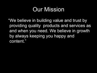 Our Mission “ We believe in building value and trust by providing quality  products and services as and when you need. We believe in growth by always keeping you happy and content.” 