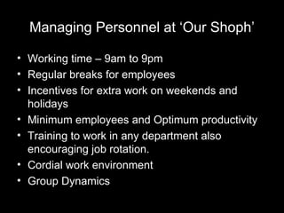 Managing Personnel at ‘Our Shoph’ Working time – 9am to 9pm Regular breaks for employees  Incentives for extra work on weekends and holidays Minimum employees and Optimum productivity Training to work in any department also encouraging job rotation. Cordial work environment Group Dynamics 