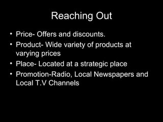 Reaching Out Price- Offers and discounts. Product- Wide variety of products at varying prices Place- Located at a strategic place  Promotion-Radio, Local Newspapers and Local T.V Channels 