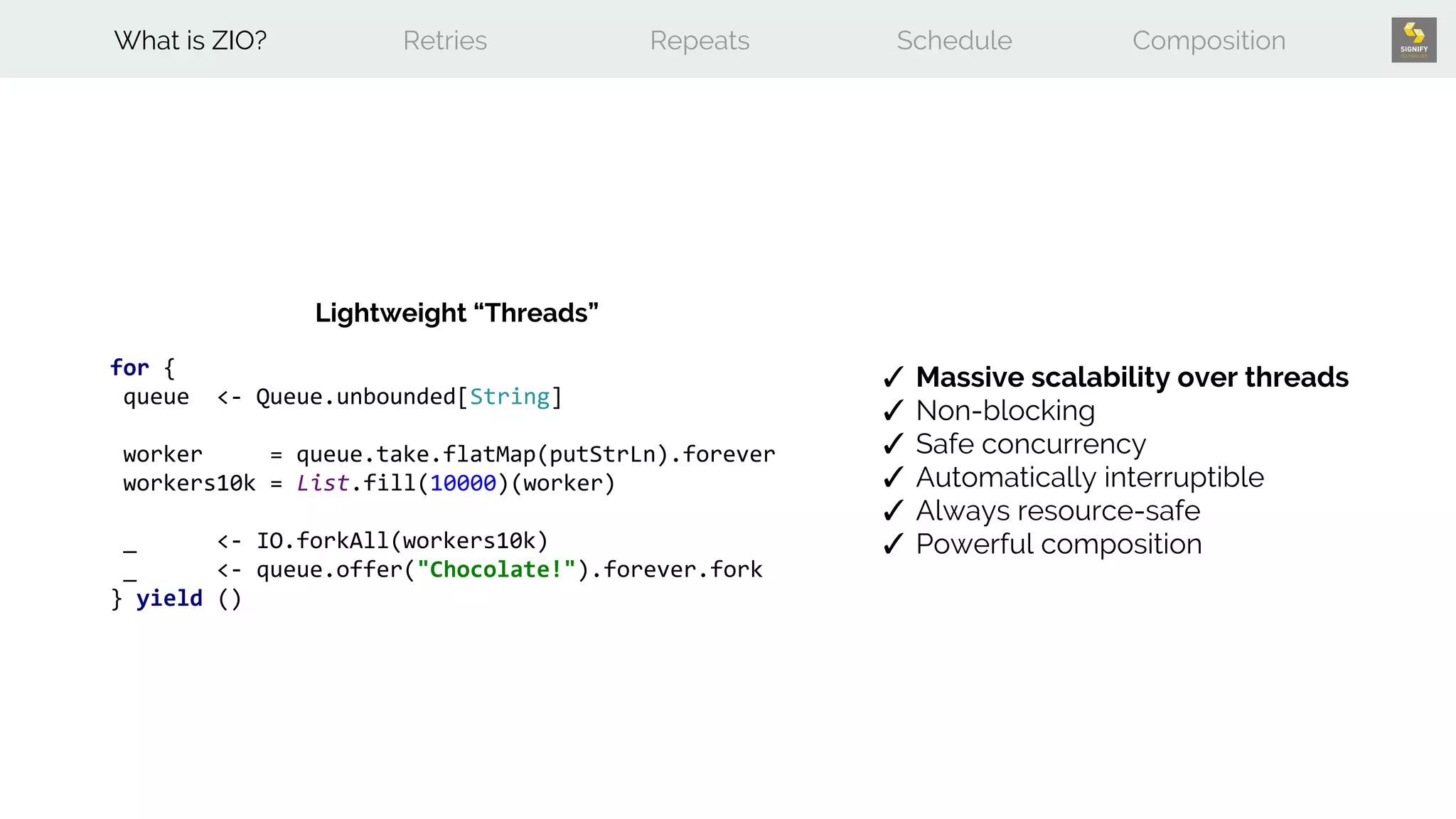 for {
queue <- Queue.unbounded[String]
worker = queue.take.flatMap(putStrLn).forever
workers10k = List.fill(10000)(worker)
_ <- IO.forkAll(workers10k)
_ <- queue.offer("Chocolate!").forever.fork
} yield ()
Lightweight “Threads”
✓ Massive scalability over threads
✓ Non-blocking
✓ Safe concurrency
✓ Automatically interruptible
✓ Always resource-safe
✓ Powerful composition
What is ZIO? Retries Repeats Schedule Composition
 