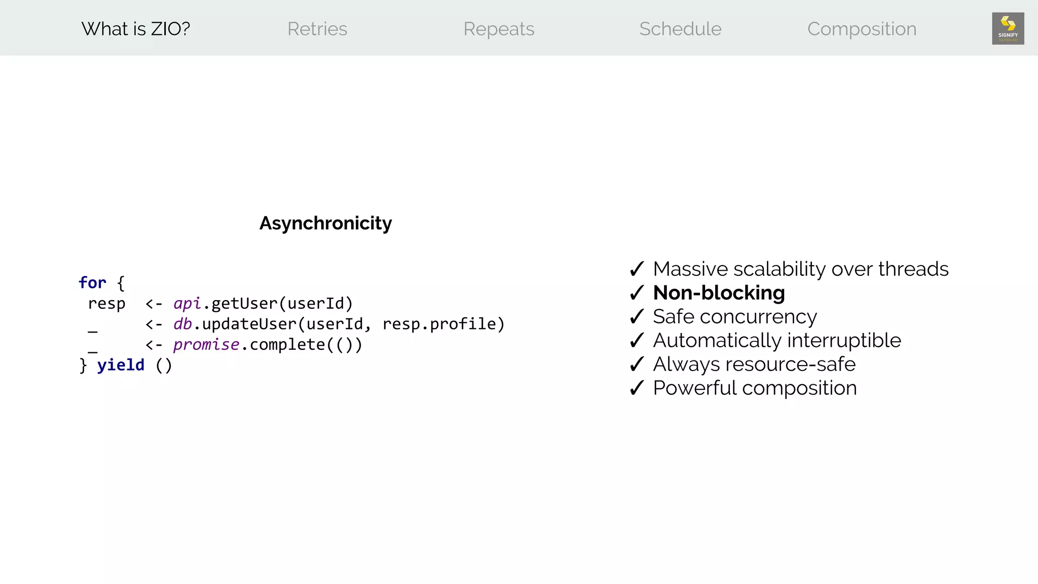for {
resp <- api.getUser(userId)
_ <- db.updateUser(userId, resp.profile)
_ <- promise.complete(())
} yield ()
What is ZIO? Retries Repeats Schedule Composition
✓ Massive scalability over threads
✓ Non-blocking
✓ Safe concurrency
✓ Automatically interruptible
✓ Always resource-safe
✓ Powerful composition
Asynchronicity
 