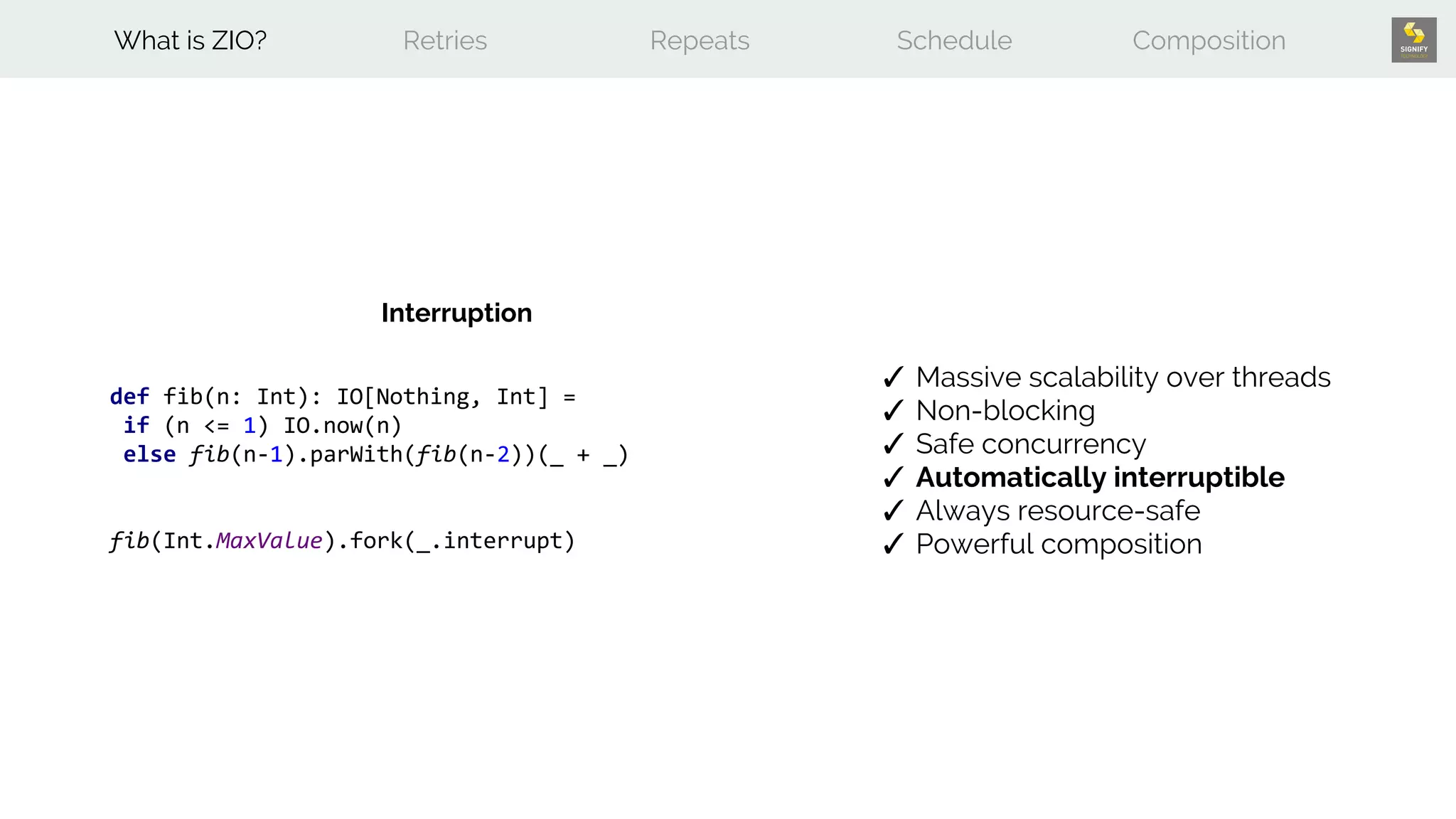 def fib(n: Int): IO[Nothing, Int] =
if (n <= 1) IO.now(n)
else fib(n-1).parWith(fib(n-2))(_ + _)
fib(Int.MaxValue).fork(_.interrupt)
What is ZIO? Retries Repeats Schedule Composition
✓ Massive scalability over threads
✓ Non-blocking
✓ Safe concurrency
✓ Automatically interruptible
✓ Always resource-safe
✓ Powerful composition
Interruption
 