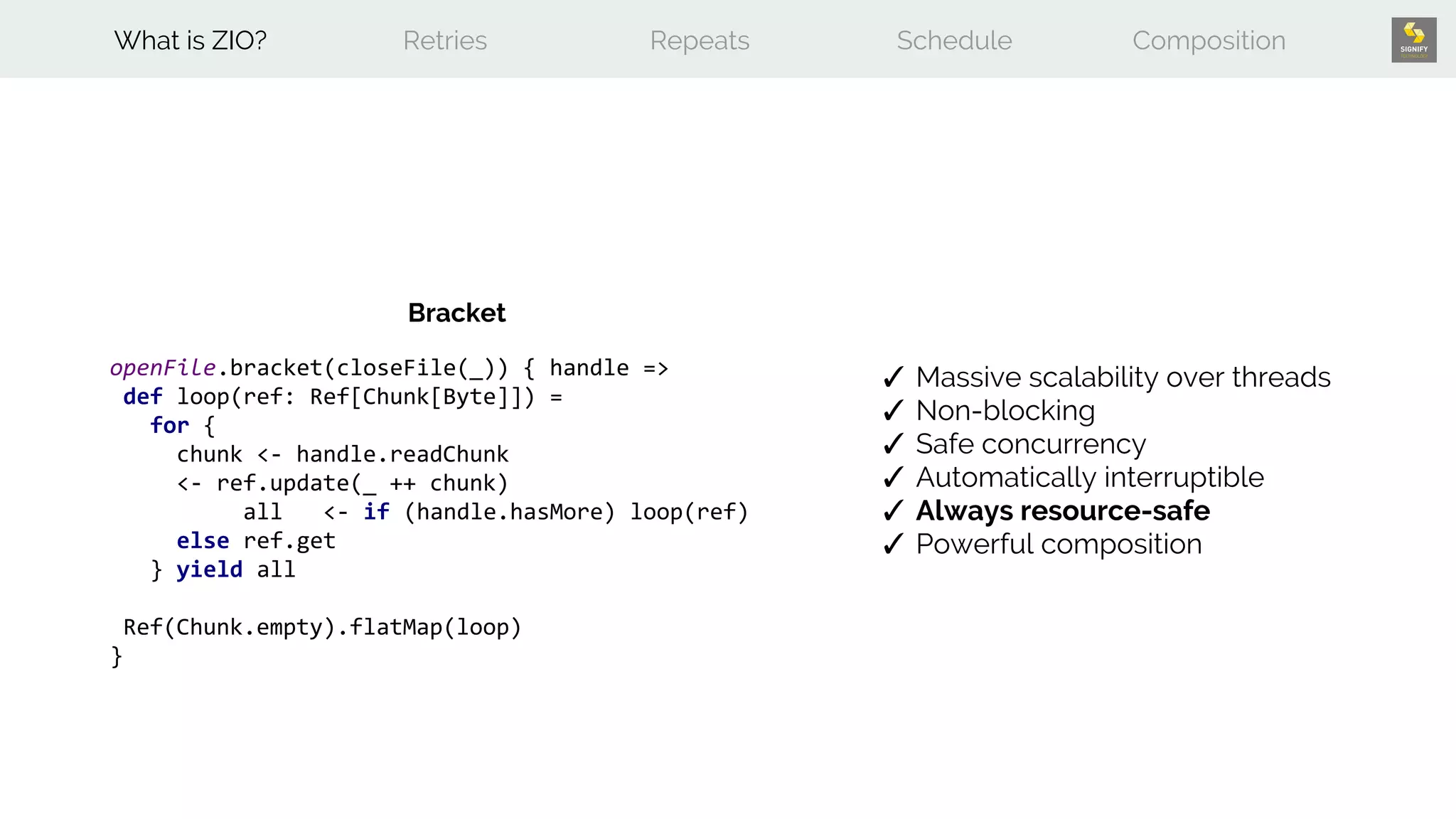 openFile.bracket(closeFile(_)) { handle =>
def loop(ref: Ref[Chunk[Byte]]) =
for {
chunk <- handle.readChunk
<- ref.update(_ ++ chunk)
all <- if (handle.hasMore) loop(ref)
else ref.get
} yield all
Ref(Chunk.empty).flatMap(loop)
}
What is ZIO? Retries Repeats Schedule Composition
✓ Massive scalability over threads
✓ Non-blocking
✓ Safe concurrency
✓ Automatically interruptible
✓ Always resource-safe
✓ Powerful composition
Bracket
 