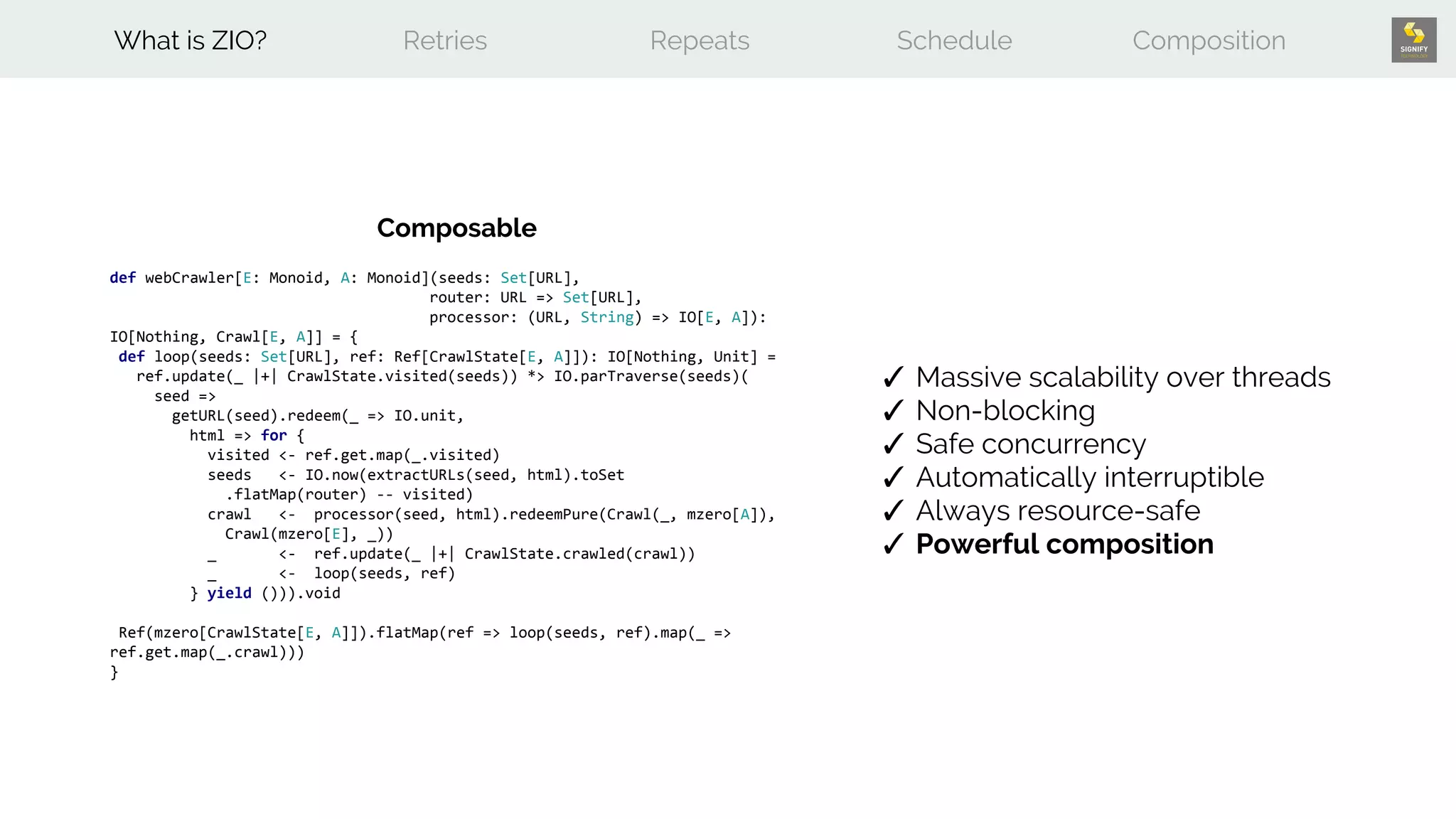 def webCrawler[E: Monoid, A: Monoid](seeds: Set[URL],
router: URL => Set[URL],
processor: (URL, String) => IO[E, A]):
IO[Nothing, Crawl[E, A]] = {
def loop(seeds: Set[URL], ref: Ref[CrawlState[E, A]]): IO[Nothing, Unit] =
ref.update(_ |+| CrawlState.visited(seeds)) *> IO.parTraverse(seeds)(
seed =>
getURL(seed).redeem(_ => IO.unit,
html => for {
visited <- ref.get.map(_.visited)
seeds <- IO.now(extractURLs(seed, html).toSet
.flatMap(router) -- visited)
crawl <- processor(seed, html).redeemPure(Crawl(_, mzero[A]),
Crawl(mzero[E], _))
_ <- ref.update(_ |+| CrawlState.crawled(crawl))
_ <- loop(seeds, ref)
} yield ())).void
Ref(mzero[CrawlState[E, A]]).flatMap(ref => loop(seeds, ref).map(_ =>
ref.get.map(_.crawl)))
}
What is ZIO? Retries Repeats Schedule Composition
✓ Massive scalability over threads
✓ Non-blocking
✓ Safe concurrency
✓ Automatically interruptible
✓ Always resource-safe
✓ Powerful composition
Composable
 