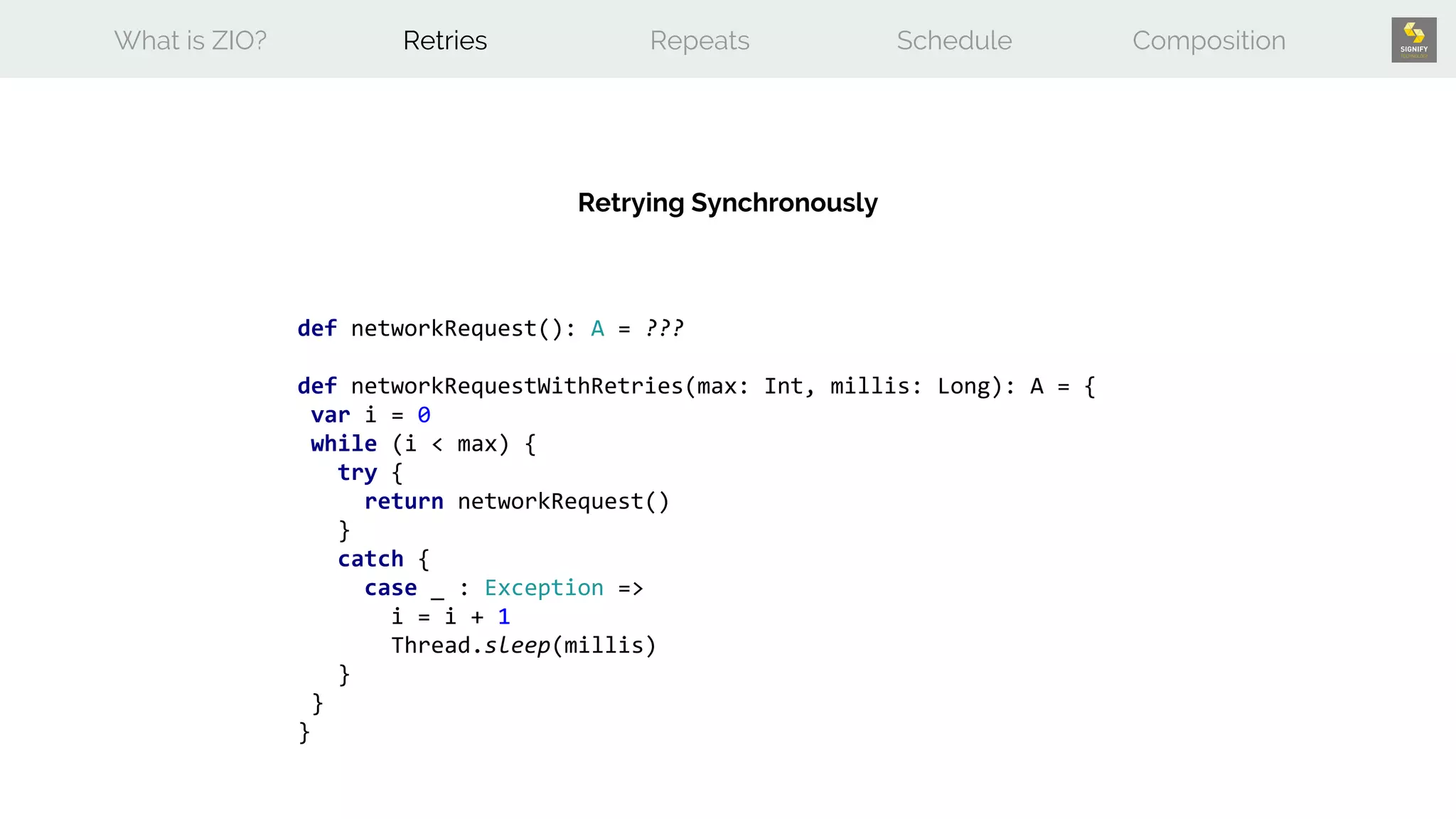def networkRequest(): A = ???
def networkRequestWithRetries(max: Int, millis: Long): A = {
var i = 0
while (i < max) {
try {
return networkRequest()
}
catch {
case _ : Exception =>
i = i + 1
Thread.sleep(millis)
}
}
}
What is ZIO? Retries Repeats Schedule Composition
Retrying Synchronously
 