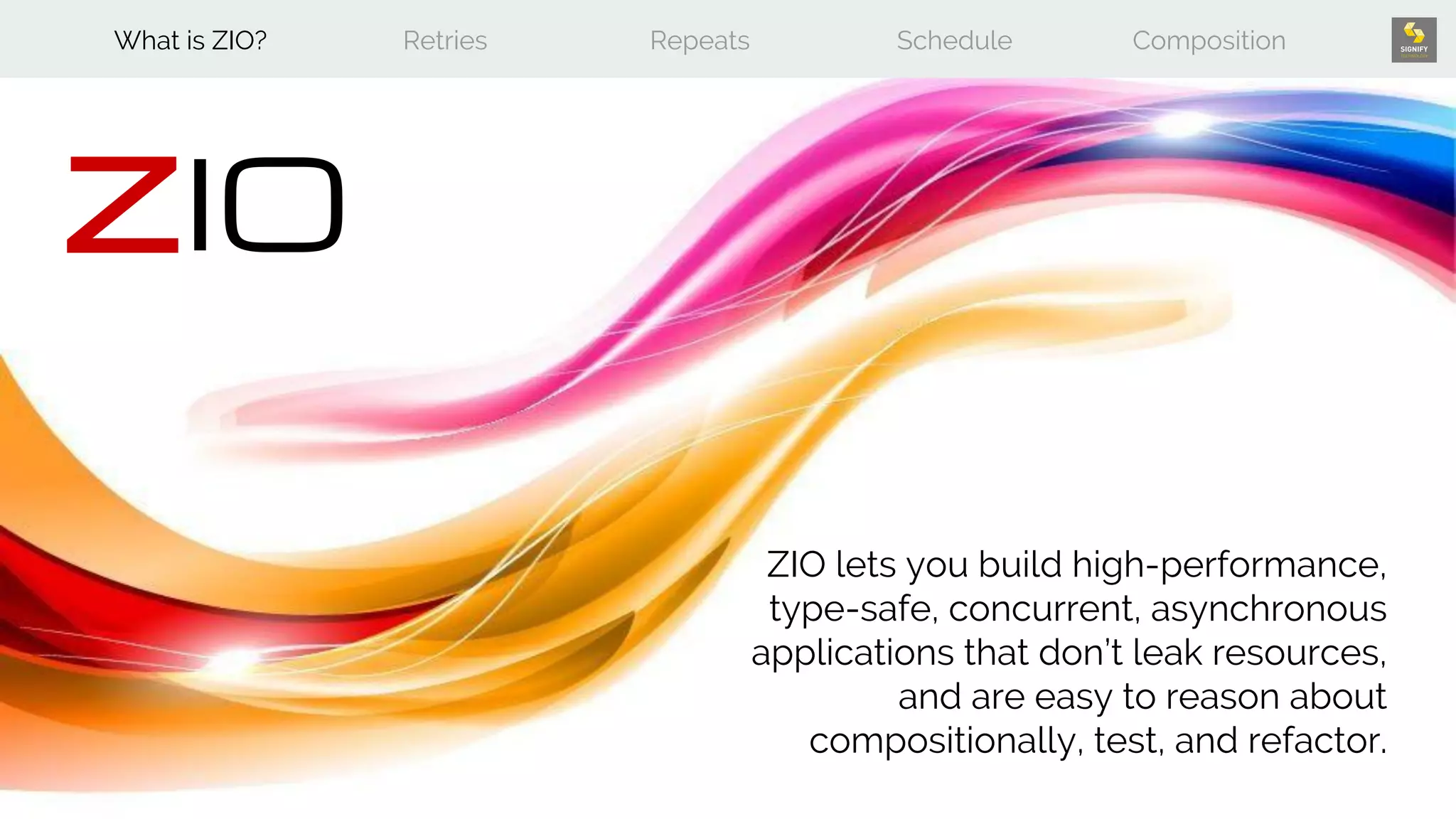 What is ZIO? Retries Repeats Schedule Composition
ZIO
ZIO lets you build high-performance,
type-safe, concurrent, asynchronous
applications that don’t leak resources,
and are easy to reason about
compositionally, test, and refactor.
 