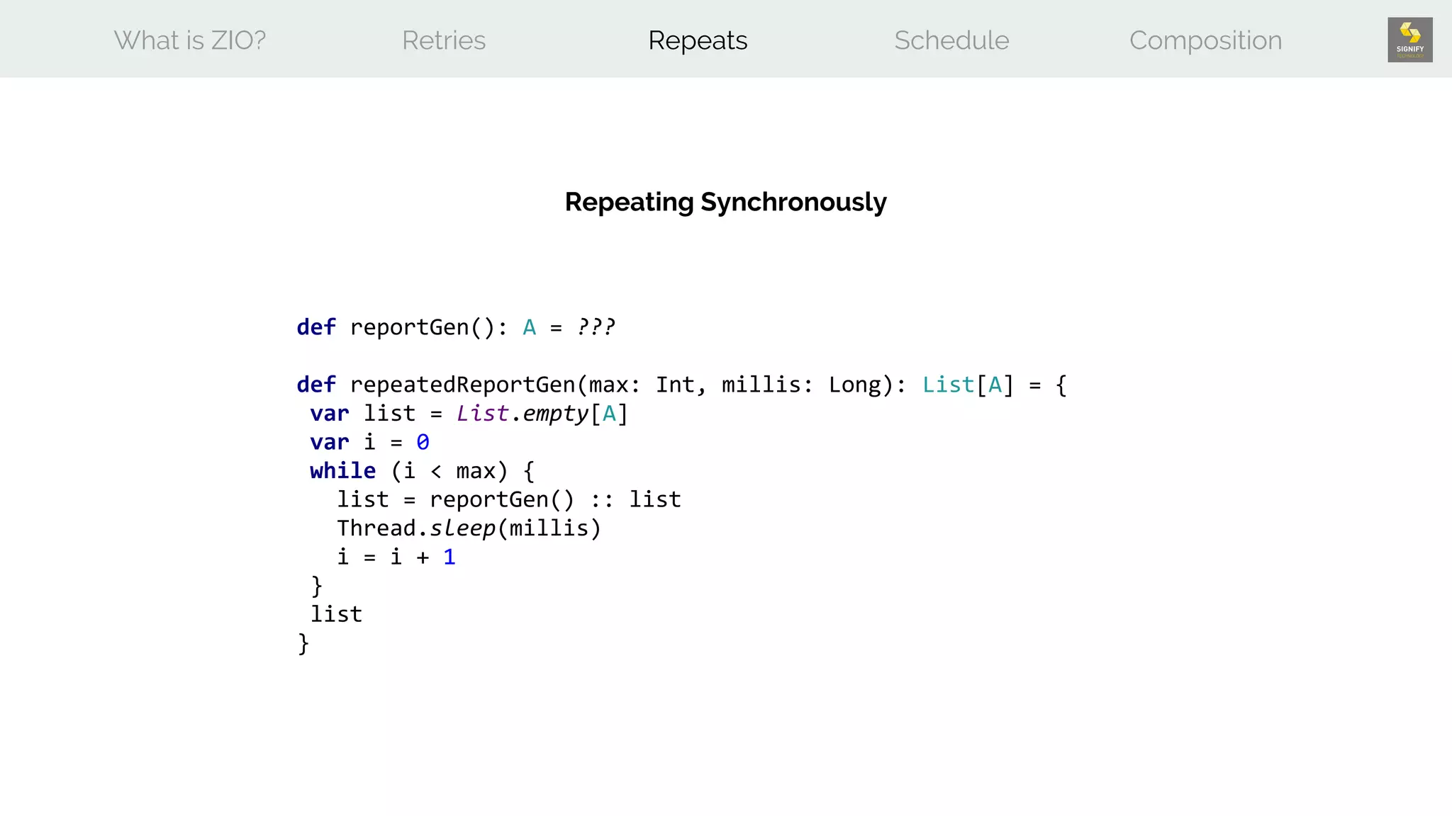 What is ZIO? Retries Repeats Schedule Composition
def reportGen(): A = ???
def repeatedReportGen(max: Int, millis: Long): List[A] = {
var list = List.empty[A]
var i = 0
while (i < max) {
list = reportGen() :: list
Thread.sleep(millis)
i = i + 1
}
list
}
Repeating Synchronously
 