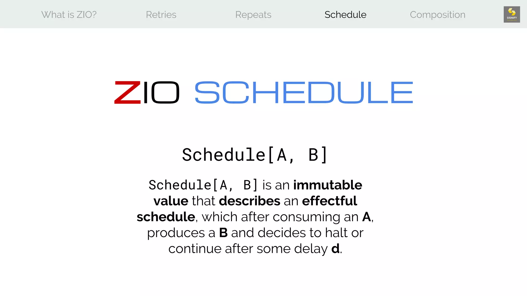 What is ZIO? Retries Repeats Schedule Composition
ZIO SCHEDULE
Schedule[A, B]
Schedule[A, B] is an immutable
value that describes an effectful
schedule, which after consuming an A,
produces a B and decides to halt or
continue after some delay d.
 
