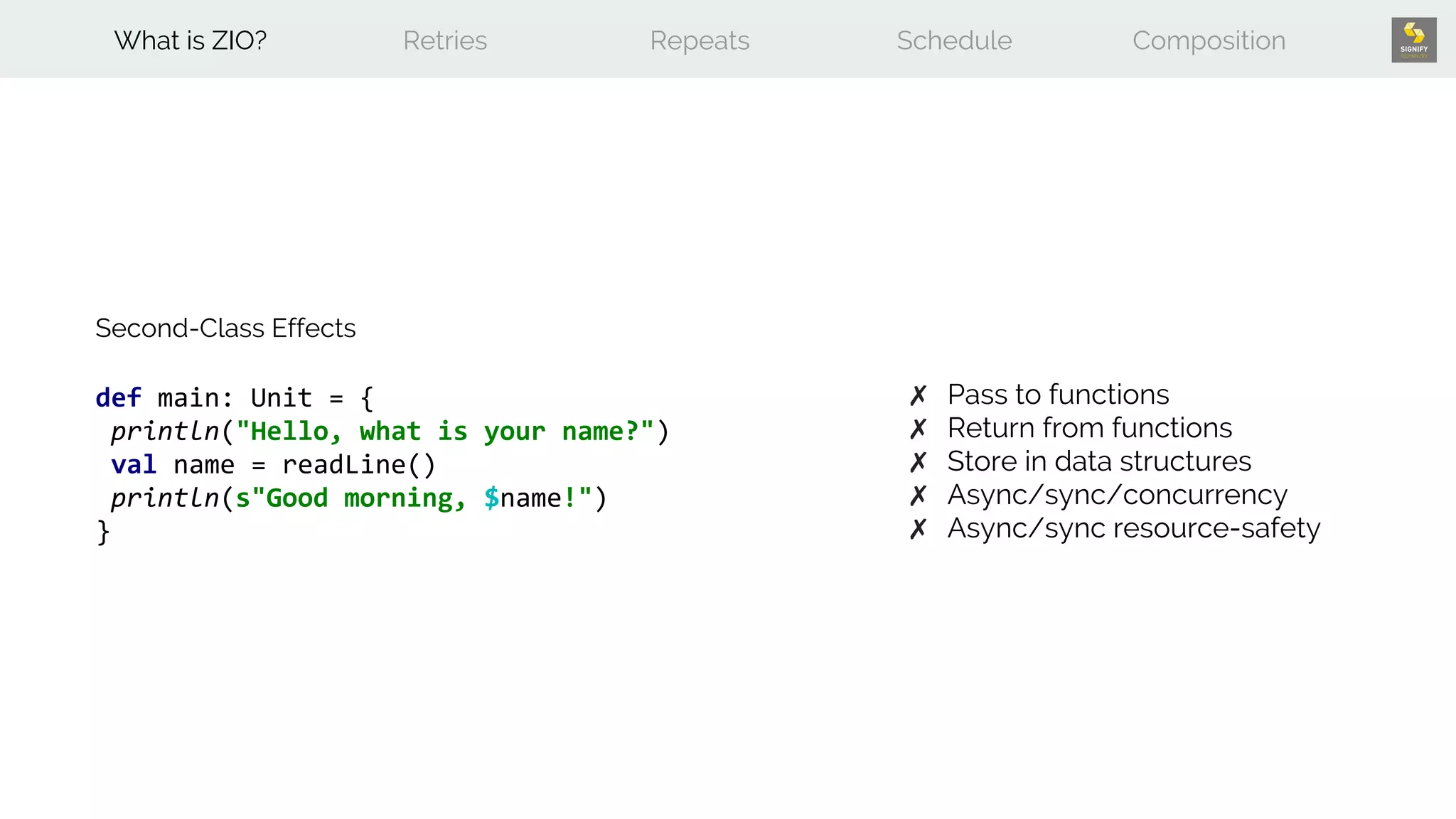 def main: Unit = {
println("Hello, what is your name?")
val name = readLine()
println(s"Good morning, $name!")
}
Second-Class Effects
✗ Pass to functions
✗ Return from functions
✗ Store in data structures
✗ Async/sync/concurrency
✗ Async/sync resource-safety
What is ZIO? Retries Repeats Schedule Composition
 
