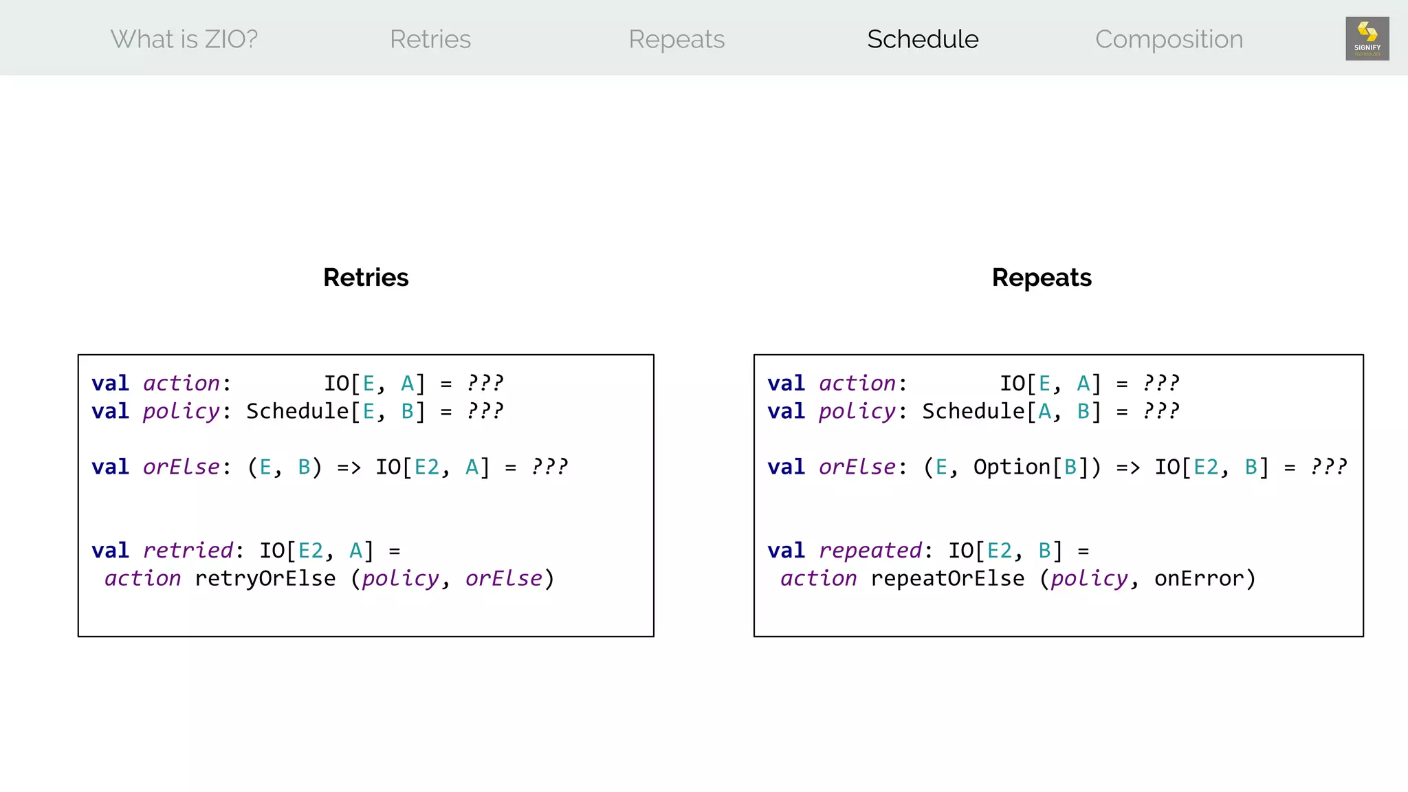 What is ZIO? Retries Repeats Schedule Composition
Retries Repeats
val action: IO[E, A] = ???
val policy: Schedule[E, B] = ???
val orElse: (E, B) => IO[E2, A] = ???
val retried: IO[E2, A] =
action retryOrElse (policy, orElse)
val action: IO[E, A] = ???
val policy: Schedule[A, B] = ???
val orElse: (E, Option[B]) => IO[E2, B] = ???
val repeated: IO[E2, B] =
action repeatOrElse (policy, onError)
 