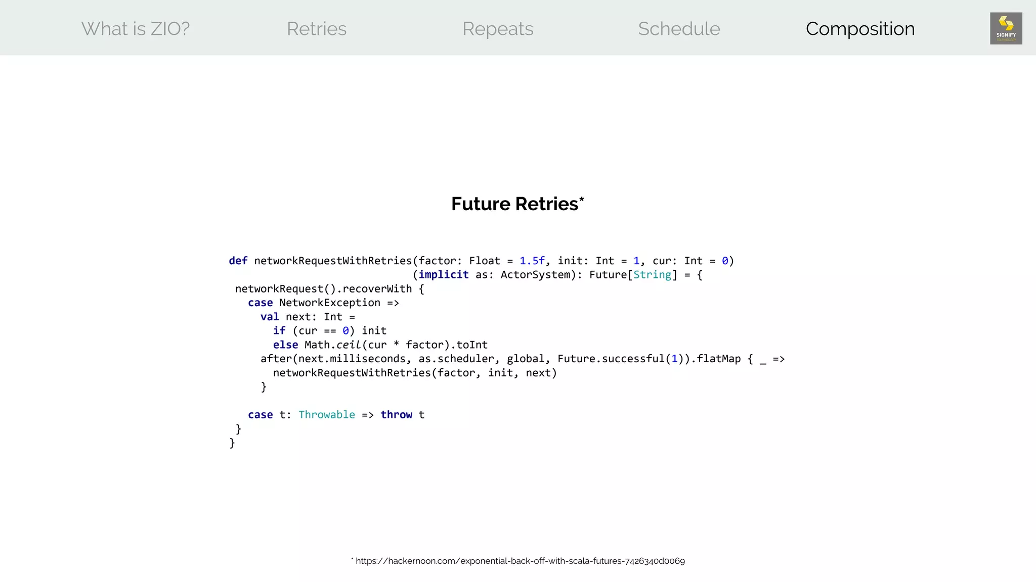 What is ZIO? Retries Repeats Schedule Composition
def networkRequestWithRetries(factor: Float = 1.5f, init: Int = 1, cur: Int = 0)
(implicit as: ActorSystem): Future[String] = {
networkRequest().recoverWith {
case NetworkException =>
val next: Int =
if (cur == 0) init
else Math.ceil(cur * factor).toInt
after(next.milliseconds, as.scheduler, global, Future.successful(1)).flatMap { _ =>
networkRequestWithRetries(factor, init, next)
}
case t: Throwable => throw t
}
}
Future Retries*
* https://hackernoon.com/exponential-back-off-with-scala-futures-7426340d0069
 