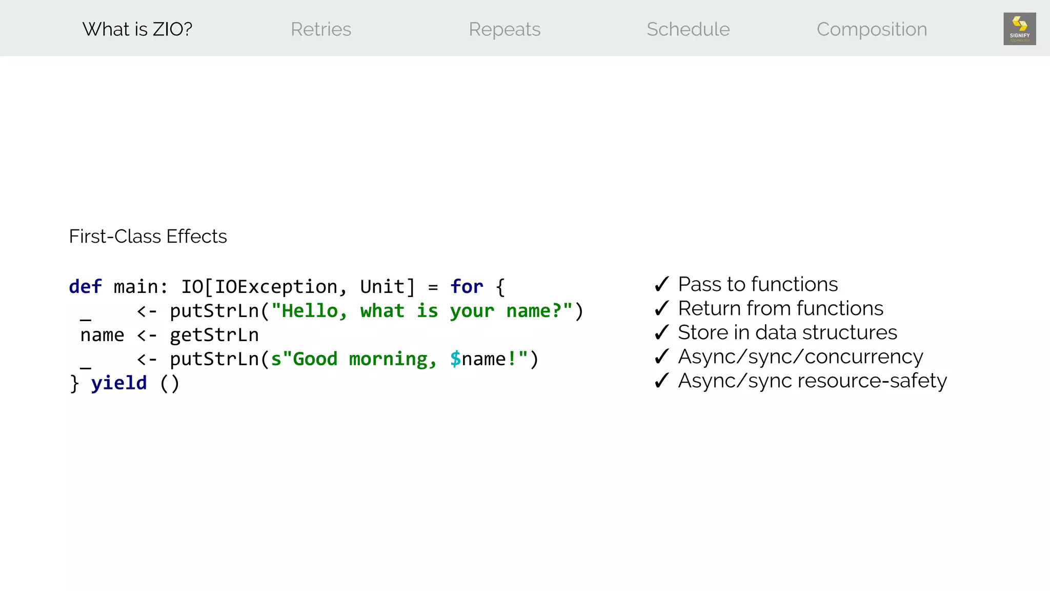 def main: IO[IOException, Unit] = for {
_ <- putStrLn("Hello, what is your name?")
name <- getStrLn
_ <- putStrLn(s"Good morning, $name!")
} yield ()
First-Class Effects
✓ Pass to functions
✓ Return from functions
✓ Store in data structures
✓ Async/sync/concurrency
✓ Async/sync resource-safety
What is ZIO? Retries Repeats Schedule Composition
 