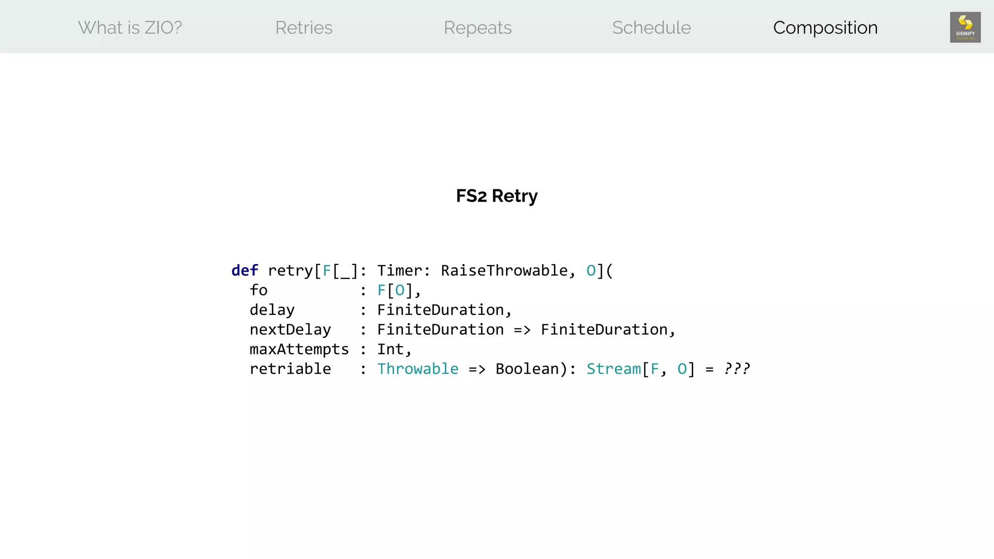 What is ZIO? Retries Repeats Schedule Composition
def retry[F[_]: Timer: RaiseThrowable, O](
fo : F[O],
delay : FiniteDuration,
nextDelay : FiniteDuration => FiniteDuration,
maxAttempts : Int,
retriable : Throwable => Boolean): Stream[F, O] = ???
FS2 Retry
 