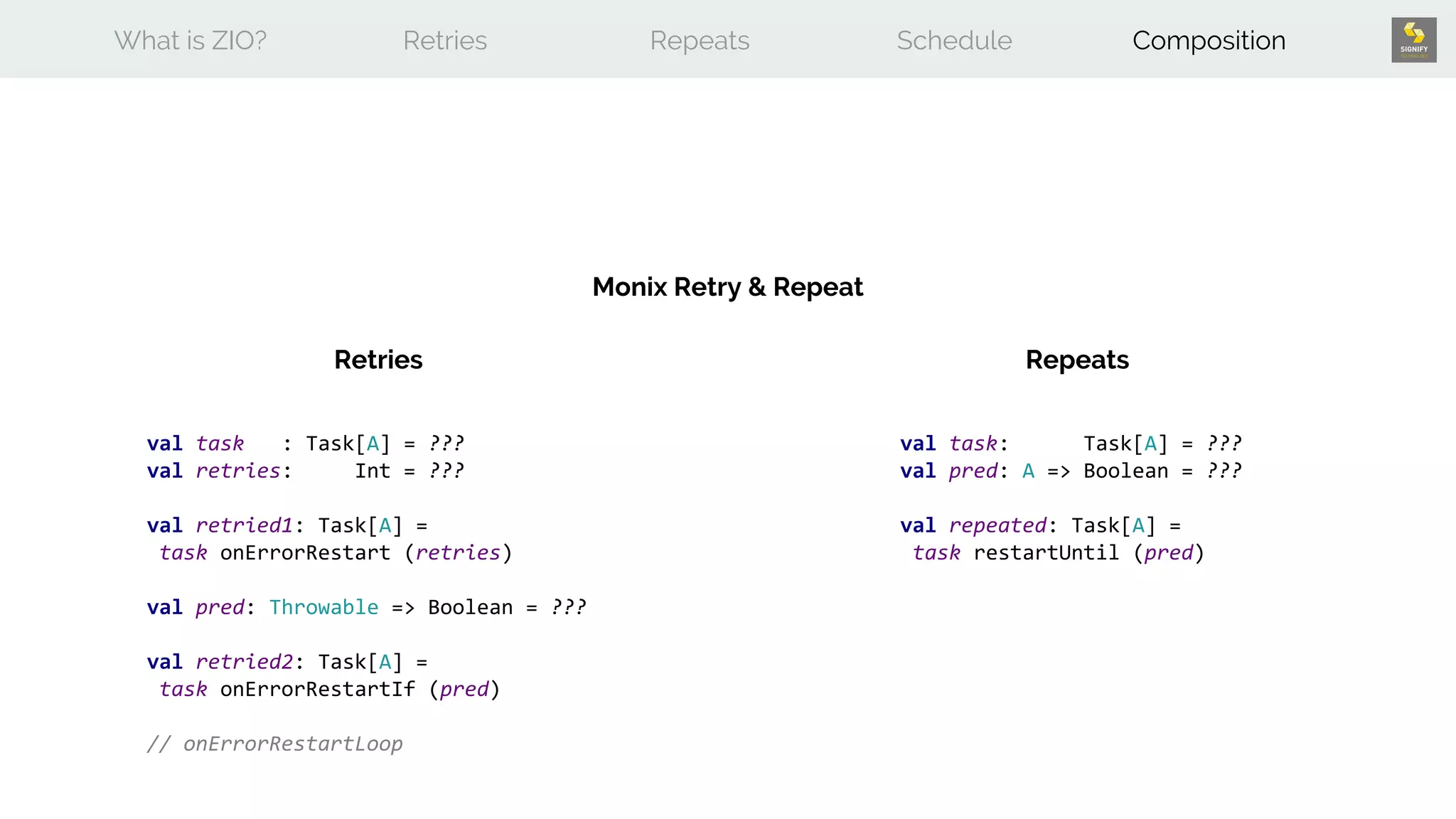 What is ZIO? Retries Repeats Schedule Composition
Monix Retry & Repeat
Retries Repeats
val task : Task[A] = ???
val retries: Int = ???
val retried1: Task[A] =
task onErrorRestart (retries)
val pred: Throwable => Boolean = ???
val retried2: Task[A] =
task onErrorRestartIf (pred)
// onErrorRestartLoop
val task: Task[A] = ???
val pred: A => Boolean = ???
val repeated: Task[A] =
task restartUntil (pred)
 