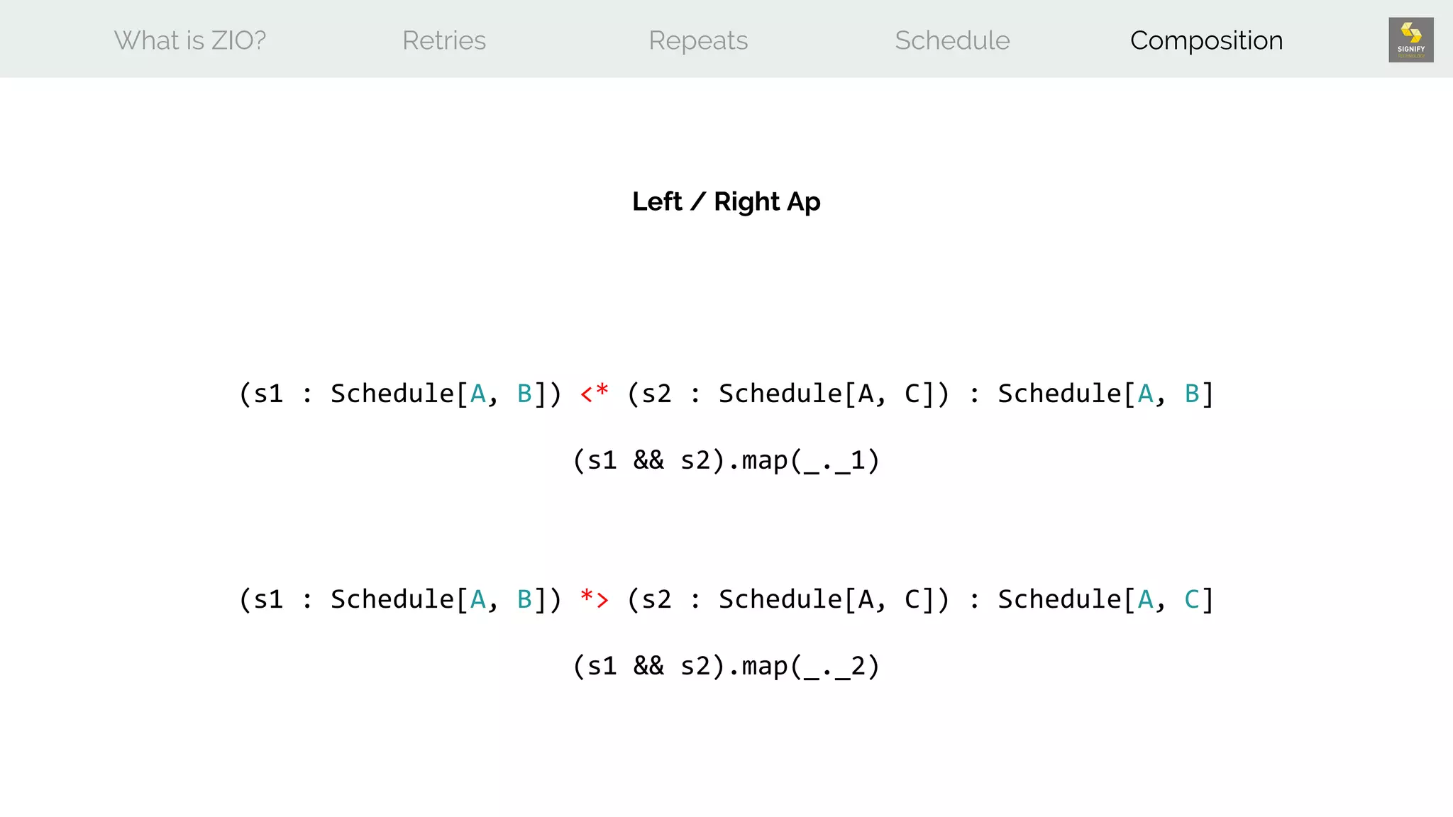 What is ZIO? Retries Repeats Schedule Composition
(s1 : Schedule[A, B]) *> (s2 : Schedule[A, C]) : Schedule[A, C]
(s1 && s2).map(_._2)
Left / Right Ap
(s1 : Schedule[A, B]) <* (s2 : Schedule[A, C]) : Schedule[A, B]
(s1 && s2).map(_._1)
 