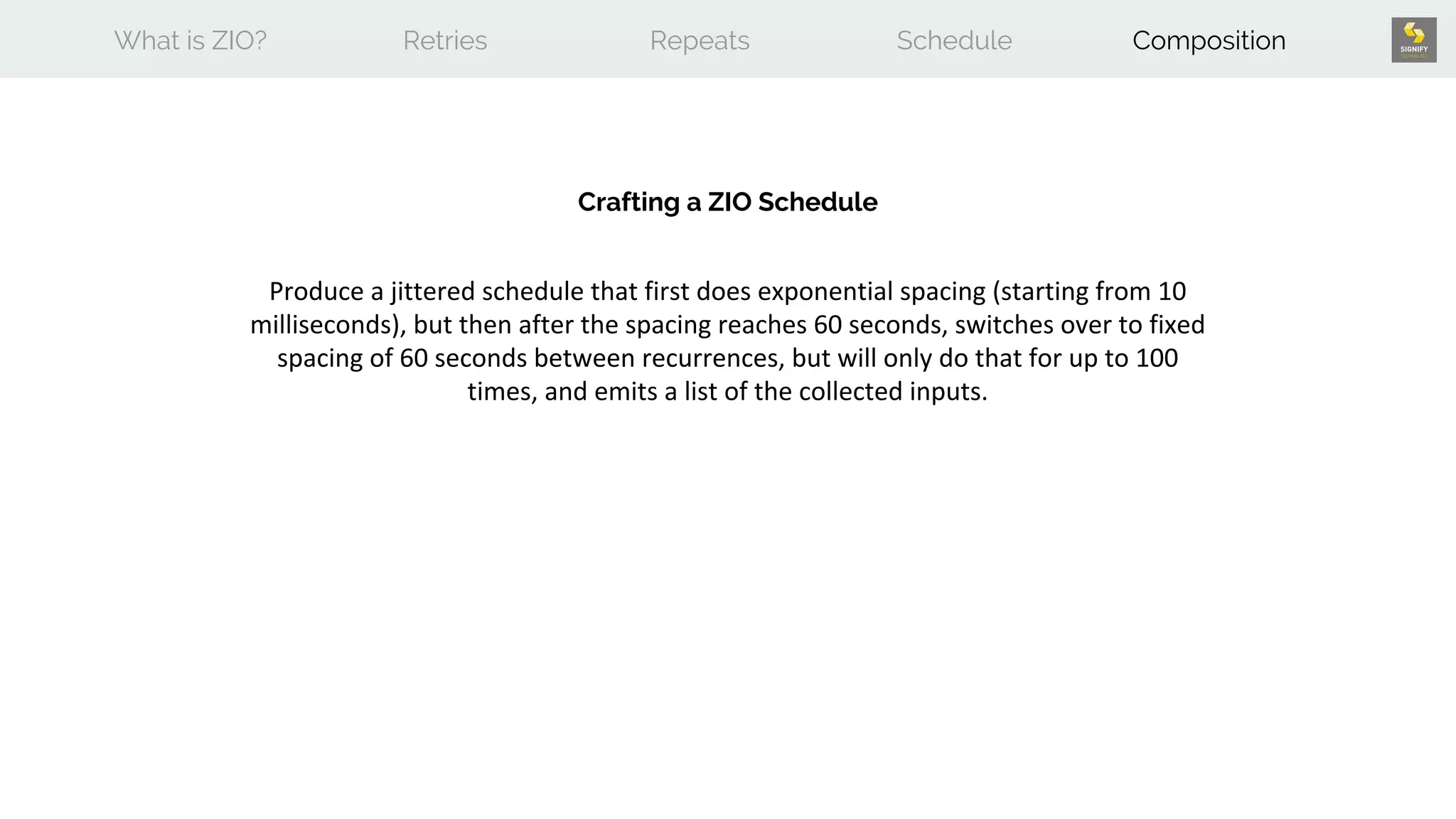 What is ZIO? Retries Repeats Schedule Composition
Crafting a ZIO Schedule
Produce a jittered schedule that first does exponential spacing (starting from 10
milliseconds), but then after the spacing reaches 60 seconds, switches over to fixed
spacing of 60 seconds between recurrences, but will only do that for up to 100
times, and emits a list of the collected inputs.
 