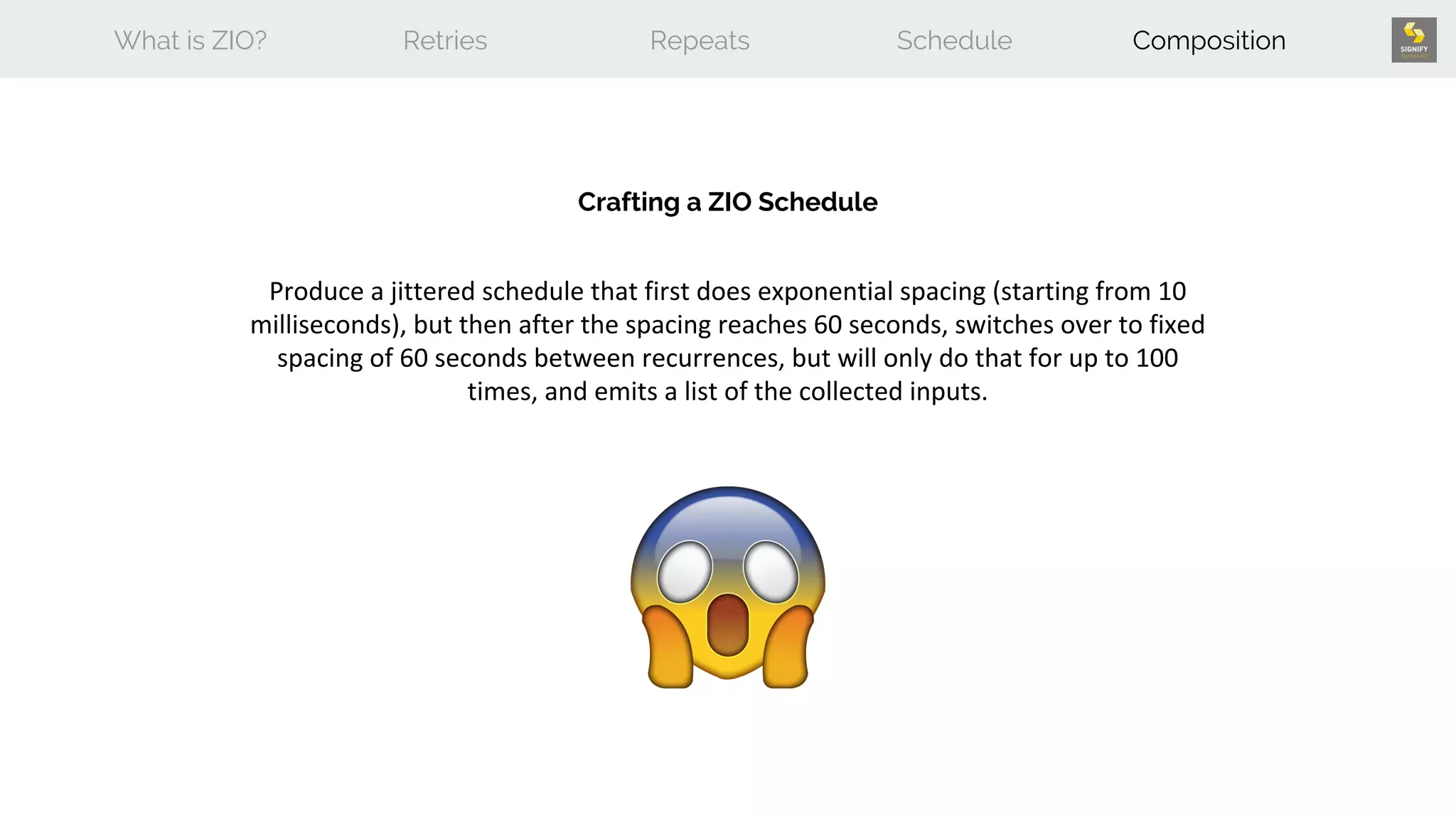 What is ZIO? Retries Repeats Schedule Composition
Crafting a ZIO Schedule
Produce a jittered schedule that first does exponential spacing (starting from 10
milliseconds), but then after the spacing reaches 60 seconds, switches over to fixed
spacing of 60 seconds between recurrences, but will only do that for up to 100
times, and emits a list of the collected inputs.
 