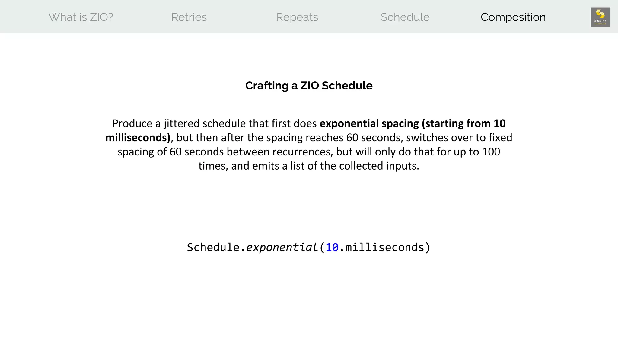 What is ZIO? Retries Repeats Schedule Composition
Crafting a ZIO Schedule
Produce a jittered schedule that first does exponential spacing (starting from 10
milliseconds), but then after the spacing reaches 60 seconds, switches over to fixed
spacing of 60 seconds between recurrences, but will only do that for up to 100
times, and emits a list of the collected inputs.
Schedule.exponential(10.milliseconds)
 