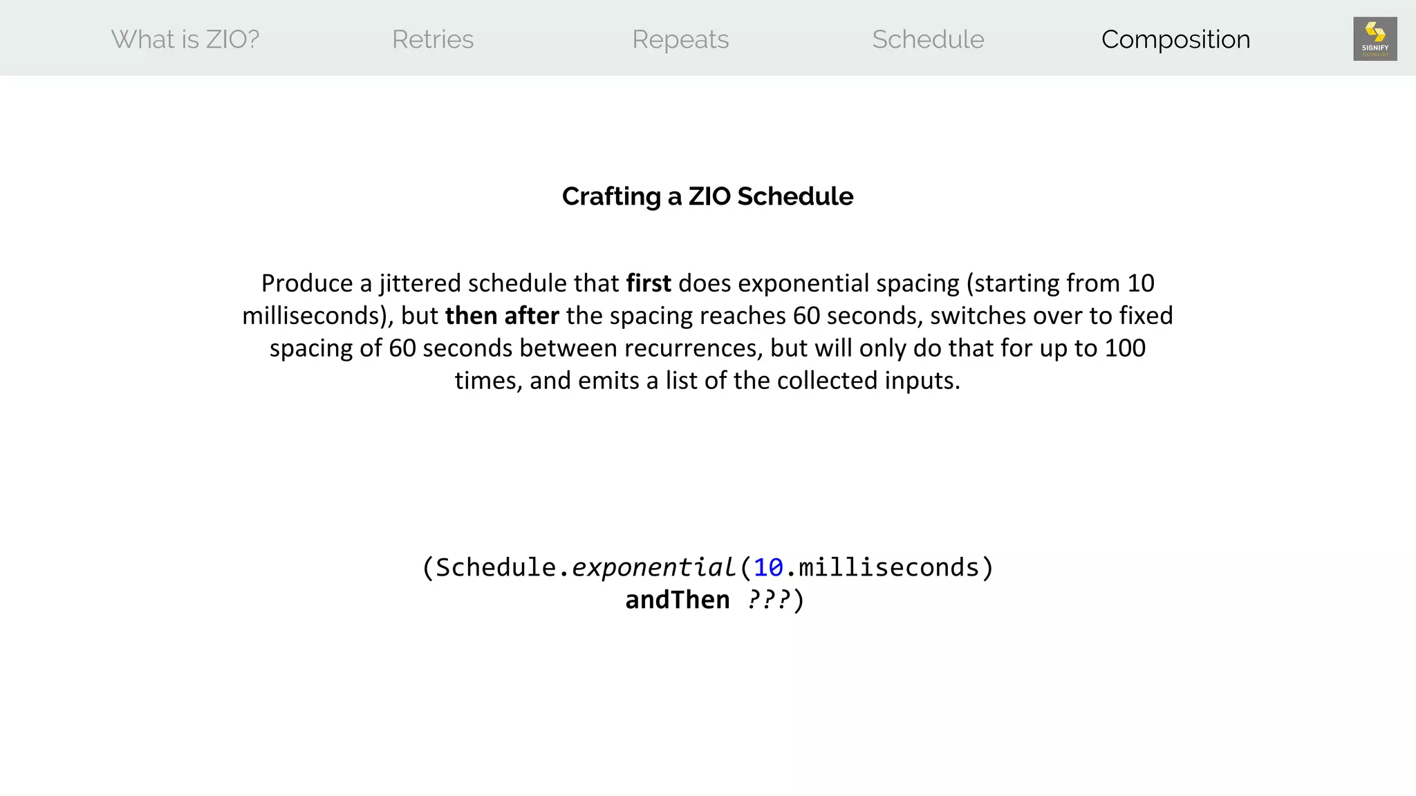 What is ZIO? Retries Repeats Schedule Composition
Crafting a ZIO Schedule
Produce a jittered schedule that first does exponential spacing (starting from 10
milliseconds), but then after the spacing reaches 60 seconds, switches over to fixed
spacing of 60 seconds between recurrences, but will only do that for up to 100
times, and emits a list of the collected inputs.
(Schedule.exponential(10.milliseconds)
andThen ???)
 