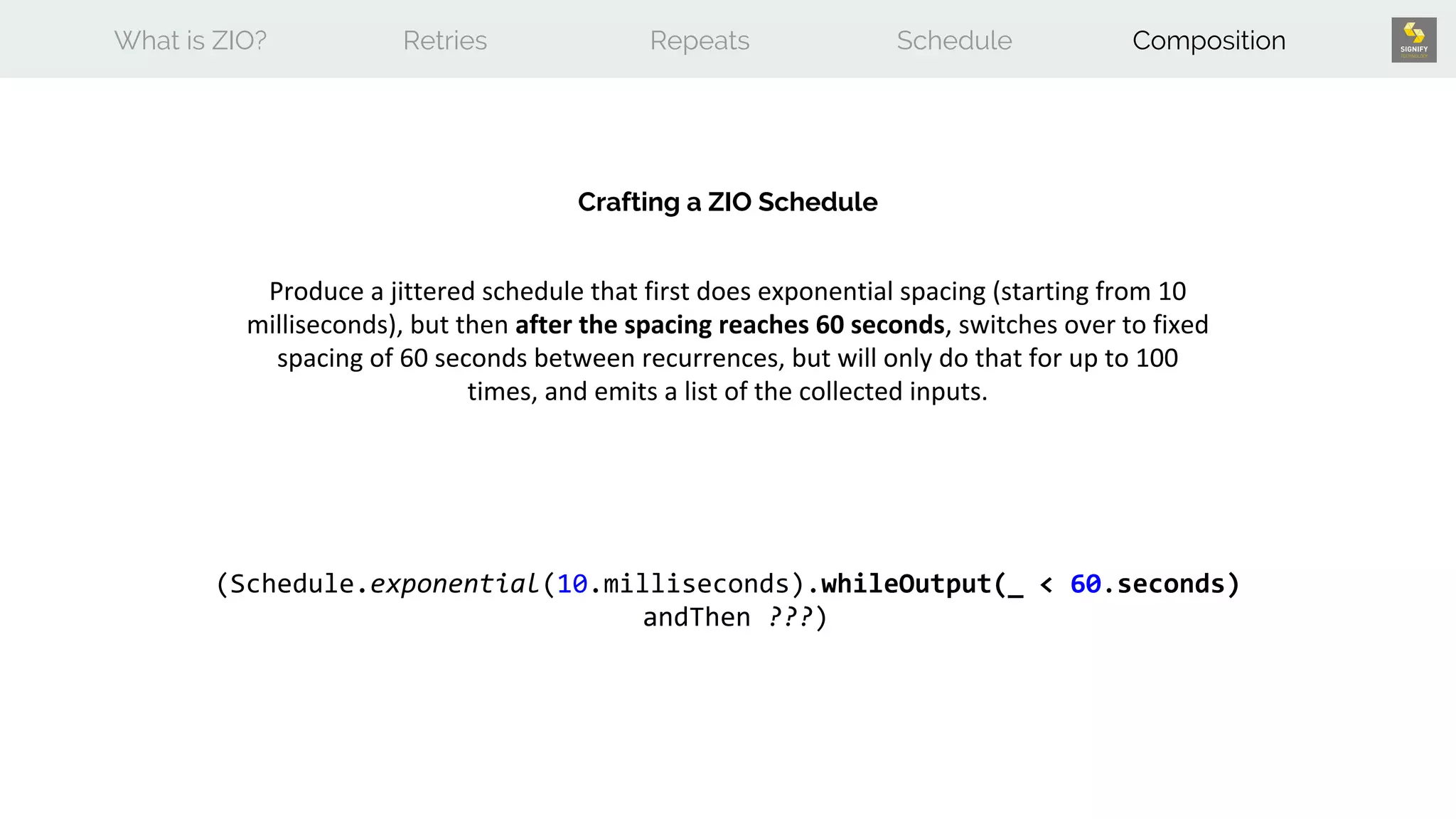 What is ZIO? Retries Repeats Schedule Composition
Crafting a ZIO Schedule
Produce a jittered schedule that first does exponential spacing (starting from 10
milliseconds), but then after the spacing reaches 60 seconds, switches over to fixed
spacing of 60 seconds between recurrences, but will only do that for up to 100
times, and emits a list of the collected inputs.
(Schedule.exponential(10.milliseconds).whileOutput(_ < 60.seconds)
andThen ???)
 