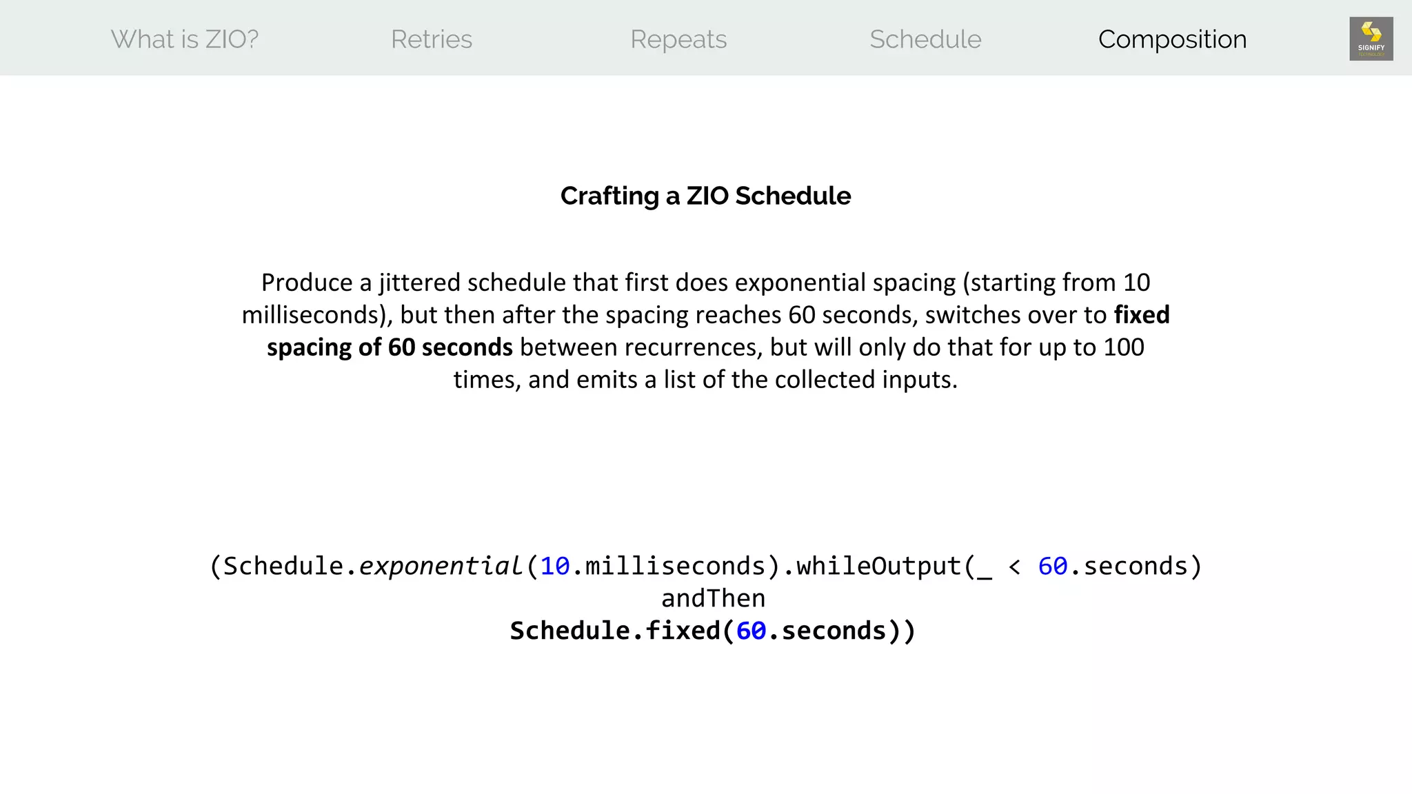What is ZIO? Retries Repeats Schedule Composition
Crafting a ZIO Schedule
Produce a jittered schedule that first does exponential spacing (starting from 10
milliseconds), but then after the spacing reaches 60 seconds, switches over to fixed
spacing of 60 seconds between recurrences, but will only do that for up to 100
times, and emits a list of the collected inputs.
(Schedule.exponential(10.milliseconds).whileOutput(_ < 60.seconds)
andThen
Schedule.fixed(60.seconds))
 