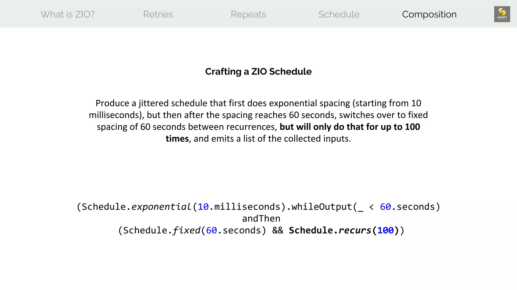 What is ZIO? Retries Repeats Schedule Composition
Crafting a ZIO Schedule
Produce a jittered schedule that first does exponential spacing (starting from 10
milliseconds), but then after the spacing reaches 60 seconds, switches over to fixed
spacing of 60 seconds between recurrences, but will only do that for up to 100
times, and emits a list of the collected inputs.
(Schedule.exponential(10.milliseconds).whileOutput(_ < 60.seconds)
andThen
(Schedule.fixed(60.seconds) && Schedule.recurs(100))
 