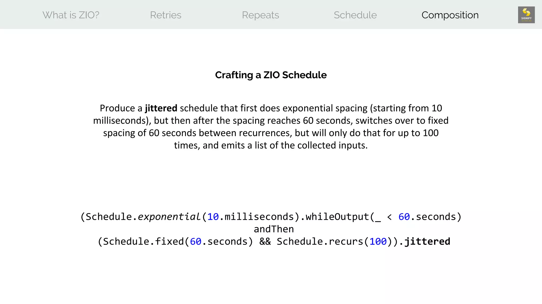 What is ZIO? Retries Repeats Schedule Composition
Crafting a ZIO Schedule
Produce a jittered schedule that first does exponential spacing (starting from 10
milliseconds), but then after the spacing reaches 60 seconds, switches over to fixed
spacing of 60 seconds between recurrences, but will only do that for up to 100
times, and emits a list of the collected inputs.
(Schedule.exponential(10.milliseconds).whileOutput(_ < 60.seconds)
andThen
(Schedule.fixed(60.seconds) && Schedule.recurs(100)).jittered
 