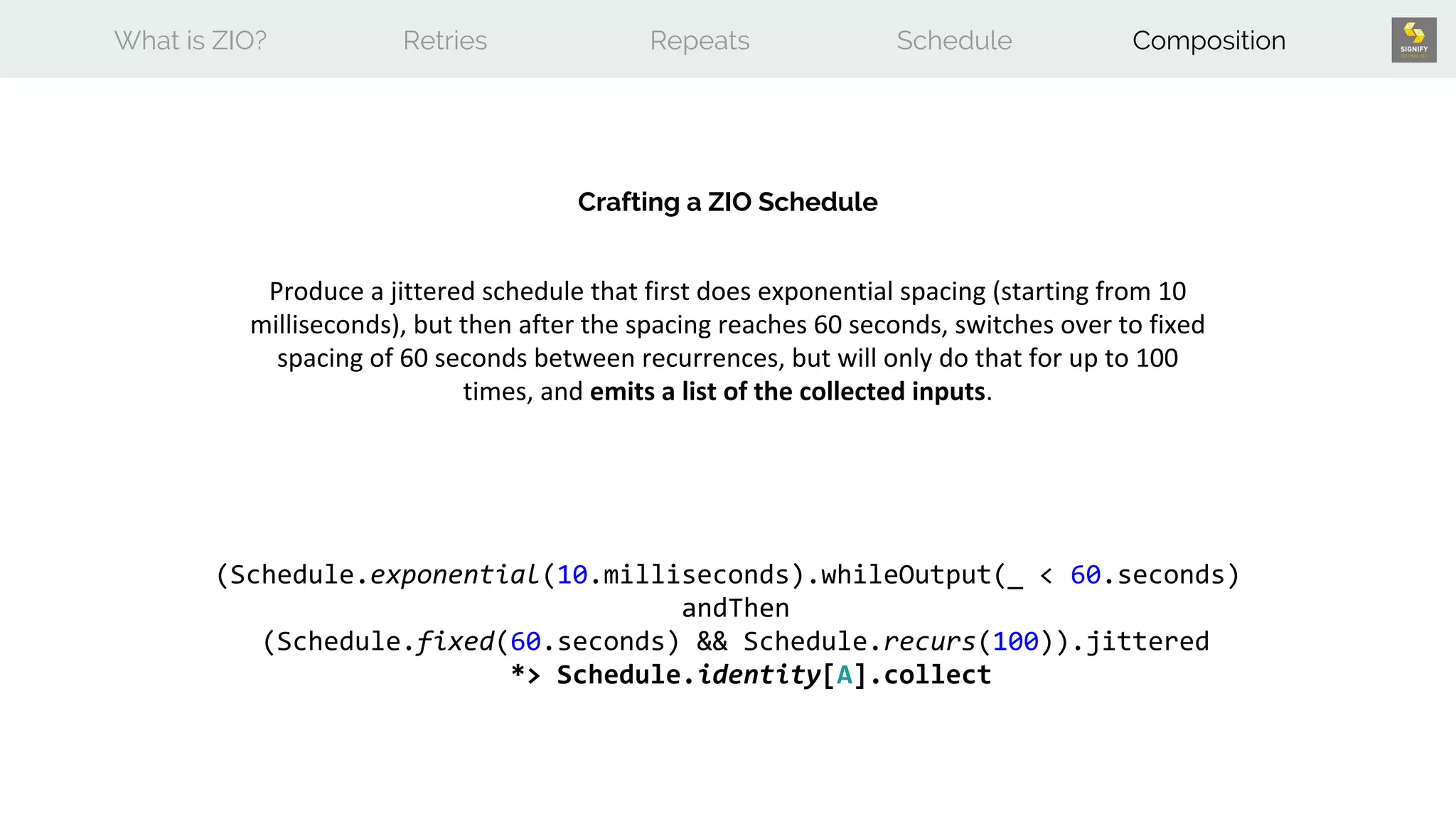 What is ZIO? Retries Repeats Schedule Composition
Crafting a ZIO Schedule
Produce a jittered schedule that first does exponential spacing (starting from 10
milliseconds), but then after the spacing reaches 60 seconds, switches over to fixed
spacing of 60 seconds between recurrences, but will only do that for up to 100
times, and emits a list of the collected inputs.
(Schedule.exponential(10.milliseconds).whileOutput(_ < 60.seconds)
andThen
(Schedule.fixed(60.seconds) && Schedule.recurs(100)).jittered
*> Schedule.identity[A].collect
 