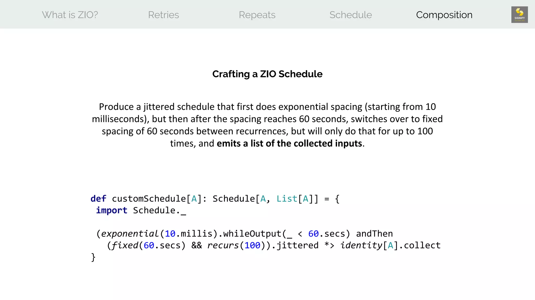 What is ZIO? Retries Repeats Schedule Composition
Crafting a ZIO Schedule
Produce a jittered schedule that first does exponential spacing (starting from 10
milliseconds), but then after the spacing reaches 60 seconds, switches over to fixed
spacing of 60 seconds between recurrences, but will only do that for up to 100
times, and emits a list of the collected inputs.
def customSchedule[A]: Schedule[A, List[A]] = {
import Schedule._
(exponential(10.millis).whileOutput(_ < 60.secs) andThen
(fixed(60.secs) && recurs(100)).jittered *> identity[A].collect
}
 