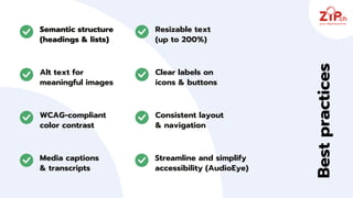 Semantic structure
(headings & lists)
Alt text for
meaningful images
Resizable text
(up to 200%)
Clear labels on
icons & buttons
WCAG‑compliant
color contrast
Consistent layout
& navigation
Best
practices
Media captions
& transcripts
Streamline and simplify
accessibility (AudioEye)
 