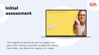 Initial
assessment
The original site lacked alt text for images, had
poor color contrast, provided no labels for contact
form fields, and offered no captions for media.
 