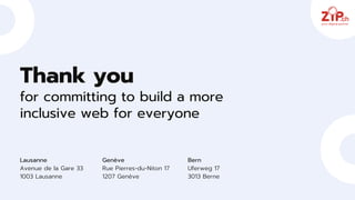 Thank you
for committing to build a more
inclusive web for everyone
Lausanne
Avenue de la Gare 33
1003 Lausanne
Genève
Rue Pierres-du-Niton 17
1207 Genève
Bern
Uferweg 17
3013 Berne
 