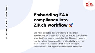 Embedding EAA
compliance into
ZIP.ch workflow 🚀
We have updated our workflows to integrate
accessibility at production stage to ensure compliance
with the European Accessibility Act. Through targeted
training, clear documentation and usability tests, we
deliver inclusive websites that meet both legal
requirements and high user‑experience standards.
ADAPTING
AGENCY
PROCESSES
 